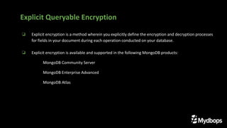 ❏ Explicit encryption is a method wherein you explicitly define the encryption and decryption processes
for fields in your document during each operation conducted on your database.
❏ Explicit encryption is available and supported in the following MongoDB products:
MongoDB Community Server
MongoDB Enterprise Advanced
MongoDB Atlas
Explicit Queryable Encryption
 