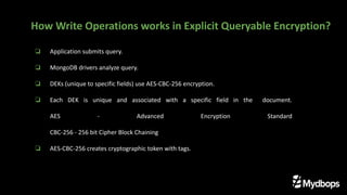 ❏ Application submits query.
❏ MongoDB drivers analyze query.
❏ DEKs (unique to specific fields) use AES-CBC-256 encryption.
❏ Each DEK is unique and associated with a specific field in the document.
AES - Advanced Encryption Standard
CBC-256 - 256 bit Cipher Block Chaining
❏ AES-CBC-256 creates cryptographic token with tags.
How Write Operations works in Explicit Queryable Encryption?
 