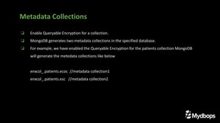 ❏ Enable Queryable Encryption for a collection.
❏ MongoDB generates two metadata collections in the specified database.
❏ For example, we have enabled the Queryable Encryption for the patients collection MongoDB
will generate the metedata collections like below
enxcol_.patients.ecoc //metadata collection1
enxcol_.patients.esc //metadata collection2
Metadata Collections
 