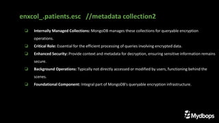 ❏ Internally Managed Collections: MongoDB manages these collections for queryable encryption
operations.
❏ Critical Role: Essential for the efficient processing of queries involving encrypted data.
❏ Enhanced Security: Provide context and metadata for decryption, ensuring sensitive information remains
secure.
❏ Background Operations: Typically not directly accessed or modified by users, functioning behind the
scenes.
❏ Foundational Component: Integral part of MongoDB's queryable encryption infrastructure.
enxcol_.patients.esc //metadata collection2
 