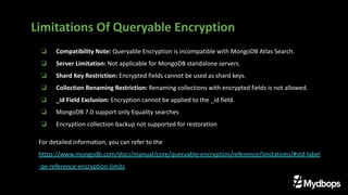 ❏ Compatibility Note: Queryable Encryption is incompatible with MongoDB Atlas Search.
❏ Server Limitation: Not applicable for MongoDB standalone servers.
❏ Shard Key Restriction: Encrypted fields cannot be used as shard keys.
❏ Collection Renaming Restriction: Renaming collections with encrypted fields is not allowed.
❏ _id Field Exclusion: Encryption cannot be applied to the _id field.
❏ MongoDB 7.0 support only Equality searches
❏ Encryption collection backup not supported for restoration
For detailed information, you can refer to the
https://www.mongodb.com/docs/manual/core/queryable-encryption/reference/limitations/#std-label
-qe-reference-encryption-limits
Limitations Of Queryable Encryption
 