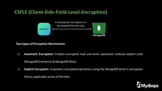 Two types of Encryption Mechanisms:
❏ Automatic Encryption: Enables encrypted read and write operations without explicit code
(MongoDB Enterprise & MongoDB Atlas).
❏ Explicit Encryption: Empowers encrypted operations using the MongoDB driver's encryption
library, applicable across all formats.
CSFLE (Client-Side-Field-Level-Encryption)
 