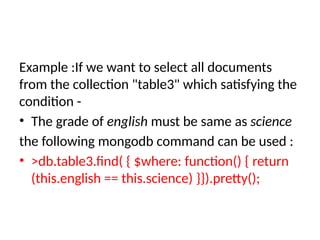 Example :If we want to select all documents
from the collection "table3" which satisfying the
condition -
• The grade of english must be same as science
the following mongodb command can be used :
• >db.table3.find( { $where: function() { return
(this.english == this.science) }}).pretty();
 