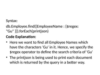 Syntax:
db.Employee.find({EmployeeName : {$regex:
"Gu" }}).forEach(printjson)
Code Explanation:
• Here we want to find all Employee Names which
have the characters 'Gu' in it. Hence, we specify the
$regex operator to define the search criteria of 'Gu'
• The printjson is being used to print each document
which is returned by the query in a better way.
 