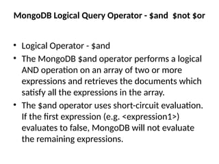 MongoDB Logical Query Operator - $and $not $or
• Logical Operator - $and
• The MongoDB $and operator performs a logical
AND operation on an array of two or more
expressions and retrieves the documents which
satisfy all the expressions in the array.
• The $and operator uses short-circuit evaluation.
If the first expression (e.g. <expression1>)
evaluates to false, MongoDB will not evaluate
the remaining expressions.
 
