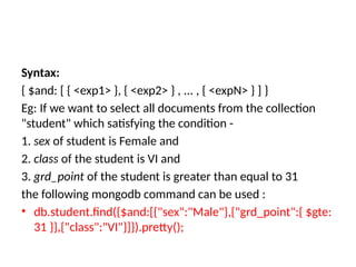Syntax:
{ $and: [ { <exp1> }, { <exp2> } , ... , { <expN> } ] }
Eg: If we want to select all documents from the collection
"student" which satisfying the condition -
1. sex of student is Female and
2. class of the student is VI and
3. grd_point of the student is greater than equal to 31
the following mongodb command can be used :
• db.student.find({$and:[{"sex":"Male"},{"grd_point":{ $gte:
31 }},{"class":"VI"}]}).pretty();
 