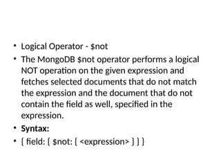 • Logical Operator - $not
• The MongoDB $not operator performs a logical
NOT operation on the given expression and
fetches selected documents that do not match
the expression and the document that do not
contain the field as well, specified in the
expression.
• Syntax:
• { field: { $not: { <expression> } } }
 