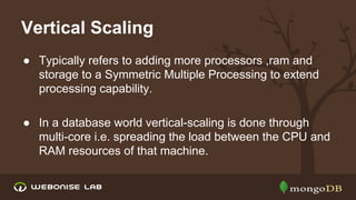 Vertical Scaling
● Typically refers to adding more processors ,ram and
storage to a Symmetric Multiple Processing to extend
processing capability.
● In a database world vertical-scaling is done through
multi-core i.e. spreading the load between the CPU and
RAM resources of that machine.

 
