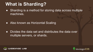 What is Sharding?
● Sharding is a method for storing data across multiple
machines.
● Also known as Horizontal Scaling
● Divides the data set and distributes the data over
multiple servers, or shards.

 
