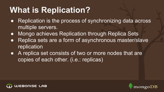 What is Replication?
● Replication is the process of synchronizing data across
multiple servers.
● Mongo achieves Replication through Replica Sets
● Replica sets are a form of asynchronous master/slave
replication
● A replica set consists of two or more nodes that are
copies of each other. (i.e.: replicas)

 