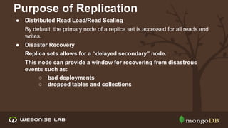 Purpose of Replication
●

Distributed Read Load/Read Scaling
By default, the primary node of a replica set is accessed for all reads and
writes.

●

Disaster Recovery
Replica sets allows for a “delayed secondary” node.
This node can provide a window for recovering from disastrous
events such as:
○ bad deployments
○ dropped tables and collections

 