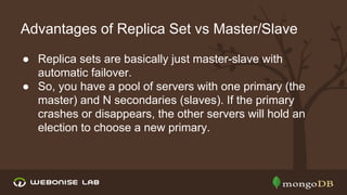 Advantages of Replica Set vs Master/Slave
● Replica sets are basically just master-slave with
automatic failover.
● So, you have a pool of servers with one primary (the
master) and N secondaries (slaves). If the primary
crashes or disappears, the other servers will hold an
election to choose a new primary.

 