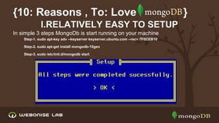 {10: Reasons , To: Love
I.RELATIVELY EASY TO SETUP
In simple 3 steps MongoDb is start running on your machine
Step-1. sudo apt-key adv --keyserver keyserver.ubuntu.com --recv 7F0CEB10
Step-2. sudo apt-get install mongodb-10gen
Step-3. sudo /etc/init.d/mongodb start

}

 
