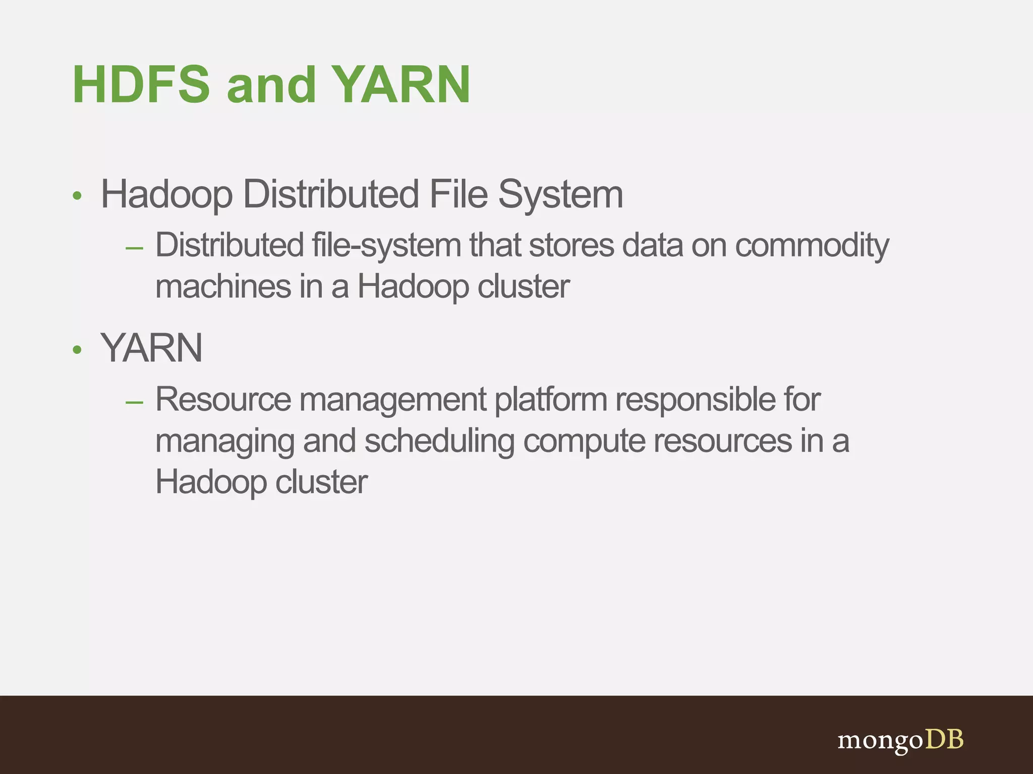 HDFS and YARN 
• Hadoop Distributed File System 
– Distributed file-system that stores data on commodity 
machines in a Hadoop cluster 
• YARN 
– Resource management platform responsible for 
managing and scheduling compute resources in a 
Hadoop cluster 
 