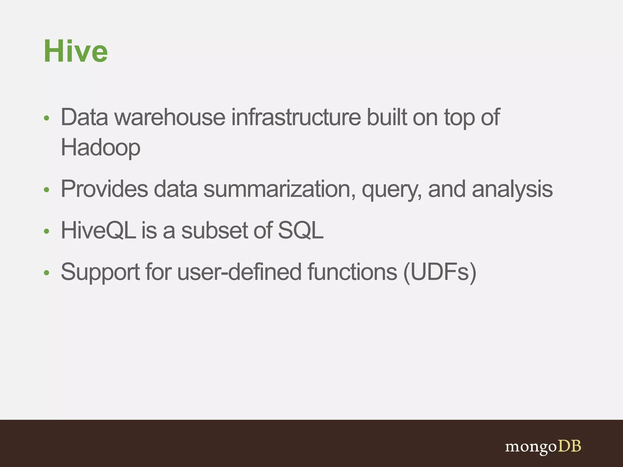 Hive 
• Data warehouse infrastructure built on top of 
Hadoop 
• Provides data summarization, query, and analysis 
• HiveQL is a subset of SQL 
• Support for user-defined functions (UDFs) 
 
