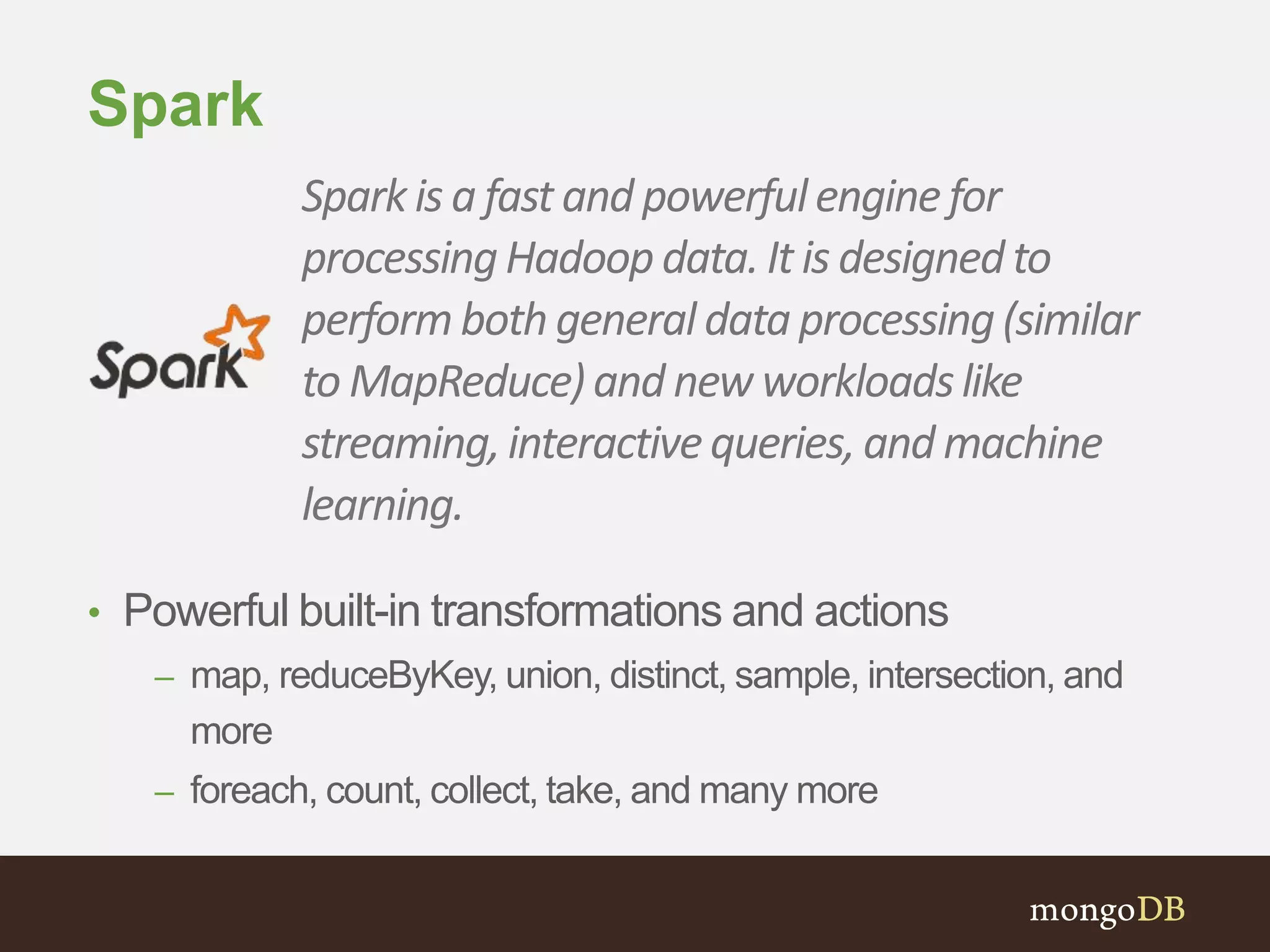 Spark 
Spark is a fast and powerful engine for 
processing Hadoop data. It is designed to 
perform both general data processing (similar 
to MapReduce) and new workloads like 
streaming, interactive queries, and machine 
learning. 
• Powerful built-in transformations and actions 
– map, reduceByKey, union, distinct, sample, intersection, and 
more 
– foreach, count, collect, take, and many more 
 