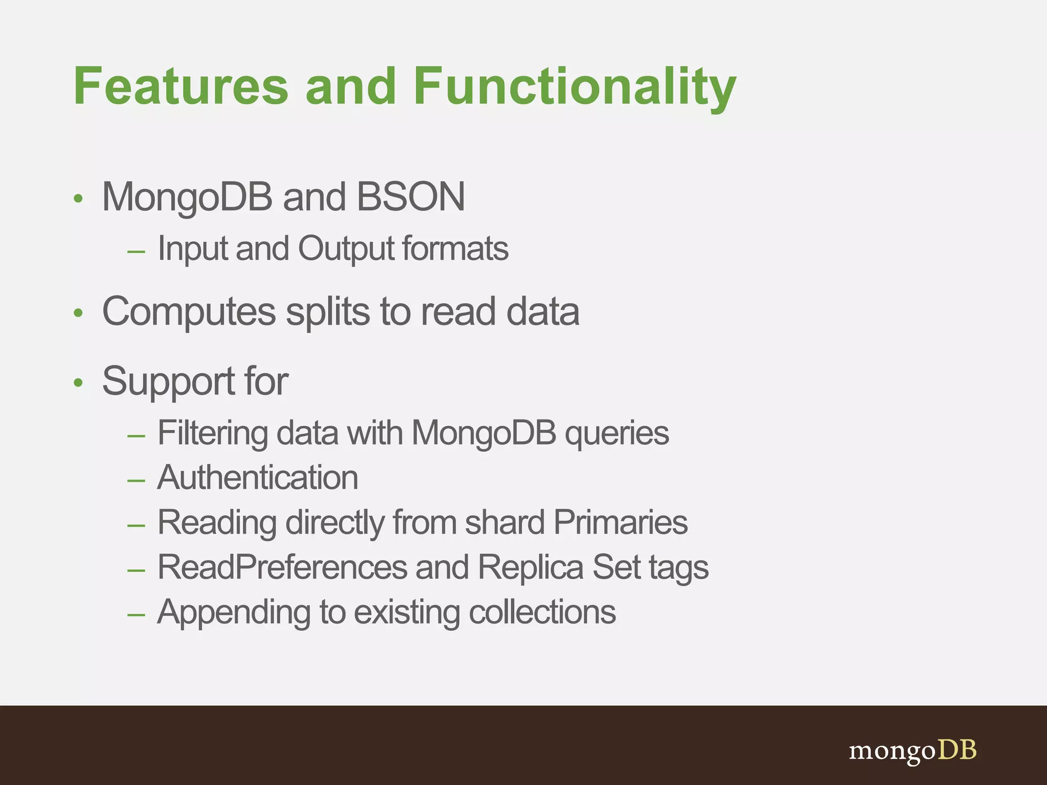 Features and Functionality 
• MongoDB and BSON 
– Input and Output formats 
• Computes splits to read data 
• Support for 
– Filtering data with MongoDB queries 
– Authentication 
– Reading directly from shard Primaries 
– ReadPreferences and Replica Set tags 
– Appending to existing collections 
 
