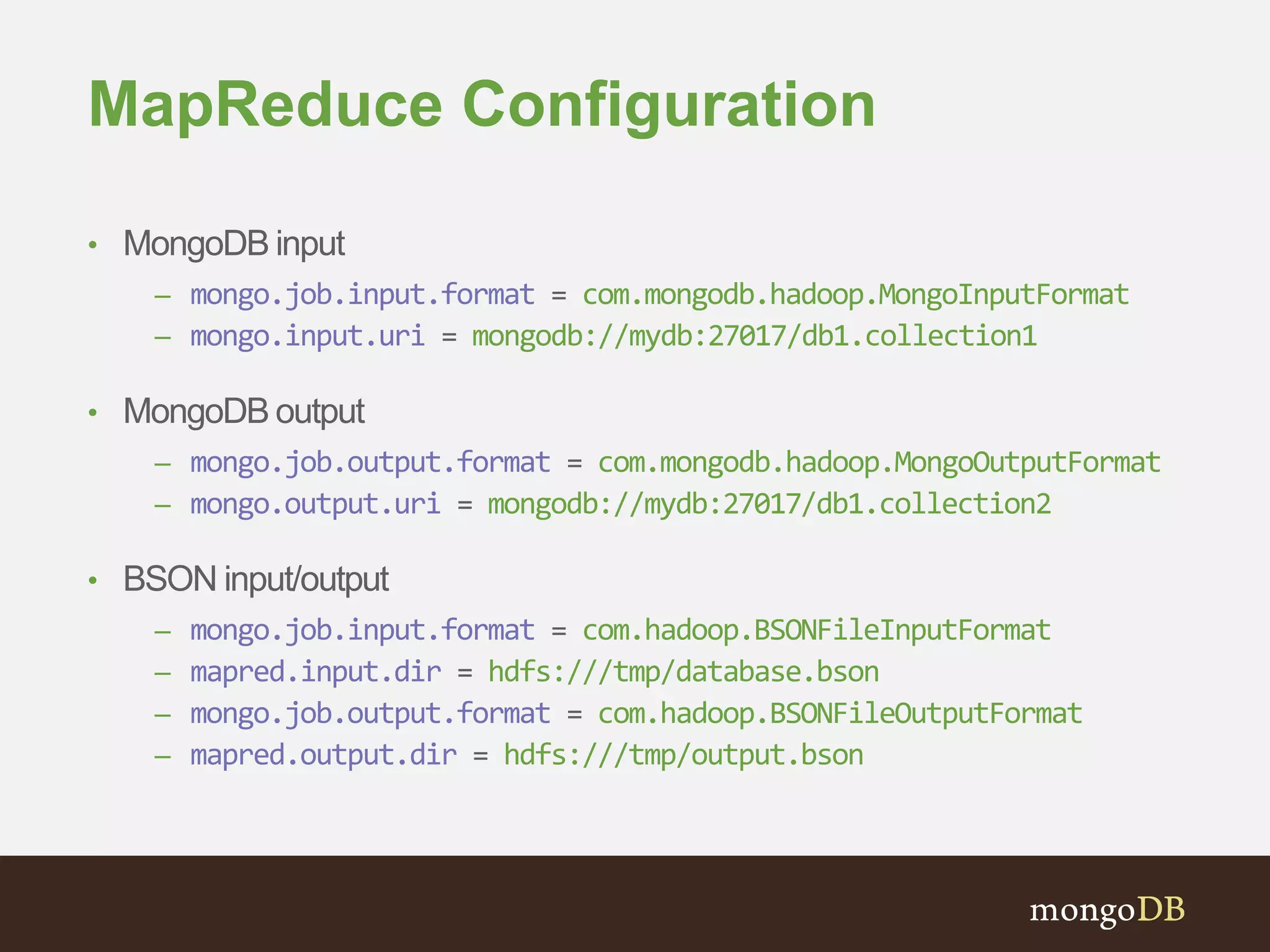 MapReduce Configuration 
• MongoDB input 
– mongo.job.input.format = com.mongodb.hadoop.MongoInputFormat 
– mongo.input.uri = mongodb://mydb:27017/db1.collection1 
• MongoDB output 
– mongo.job.output.format = com.mongodb.hadoop.MongoOutputFormat 
– mongo.output.uri = mongodb://mydb:27017/db1.collection2 
• BSON input/output 
– mongo.job.input.format = com.hadoop.BSONFileInputFormat 
– mapred.input.dir = hdfs:///tmp/database.bson 
– mongo.job.output.format = com.hadoop.BSONFileOutputFormat 
– mapred.output.dir = hdfs:///tmp/output.bson 
 