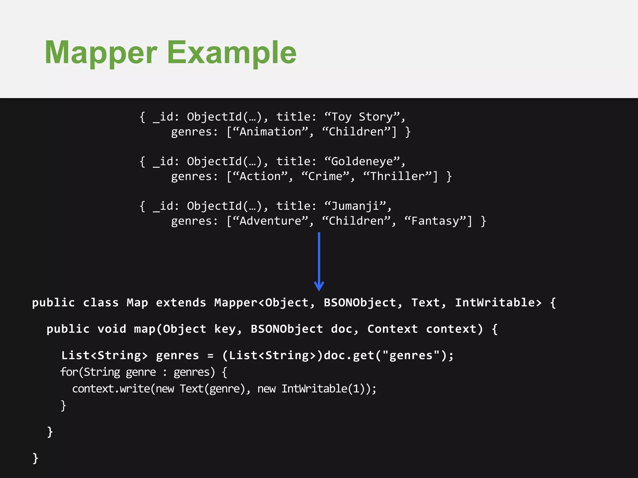 Mapper Example 
public class Map extends Mapper<Object, BSONObject, Text, IntWritable> { 
public void map(Object key, BSONObject doc, Context context) { 
List<String> genres = (List<String>)doc.get("genres"); 
for(String genre : genres) { 
context.write(new Text(genre), new IntWritable(1)); 
} 
} 
} 
{ _id: ObjectId(…), title: “Toy Story”, 
genres: [“Animation”, “Children”] } 
{ _id: ObjectId(…), title: “Goldeneye”, 
genres: [“Action”, “Crime”, “Thriller”] } 
{ _id: ObjectId(…), title: “Jumanji”, 
genres: [“Adventure”, “Children”, “Fantasy”] } 
 