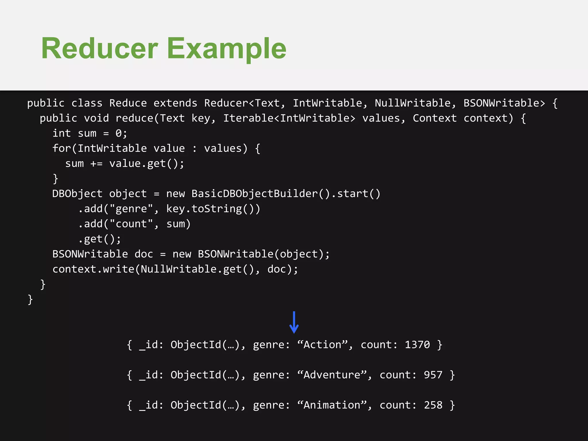 Reducer Example 
public class Reduce extends Reducer<Text, IntWritable, NullWritable, BSONWritable> { 
public void reduce(Text key, Iterable<IntWritable> values, Context context) { 
int sum = 0; 
for(IntWritable value : values) { 
sum += value.get(); 
} 
DBObject object = new BasicDBObjectBuilder().start() 
.add("genre", key.toString()) 
.add("count", sum) 
.get(); 
BSONWritable doc = new BSONWritable(object); 
context.write(NullWritable.get(), doc); 
{ _id: ObjectId(…), genre: “Action”, count: 1370 } 
{ _id: ObjectId(…), genre: “Adventure”, count: 957 } 
{ _id: ObjectId(…), genre: “Animation”, count: 258 } 
} 
} 
 