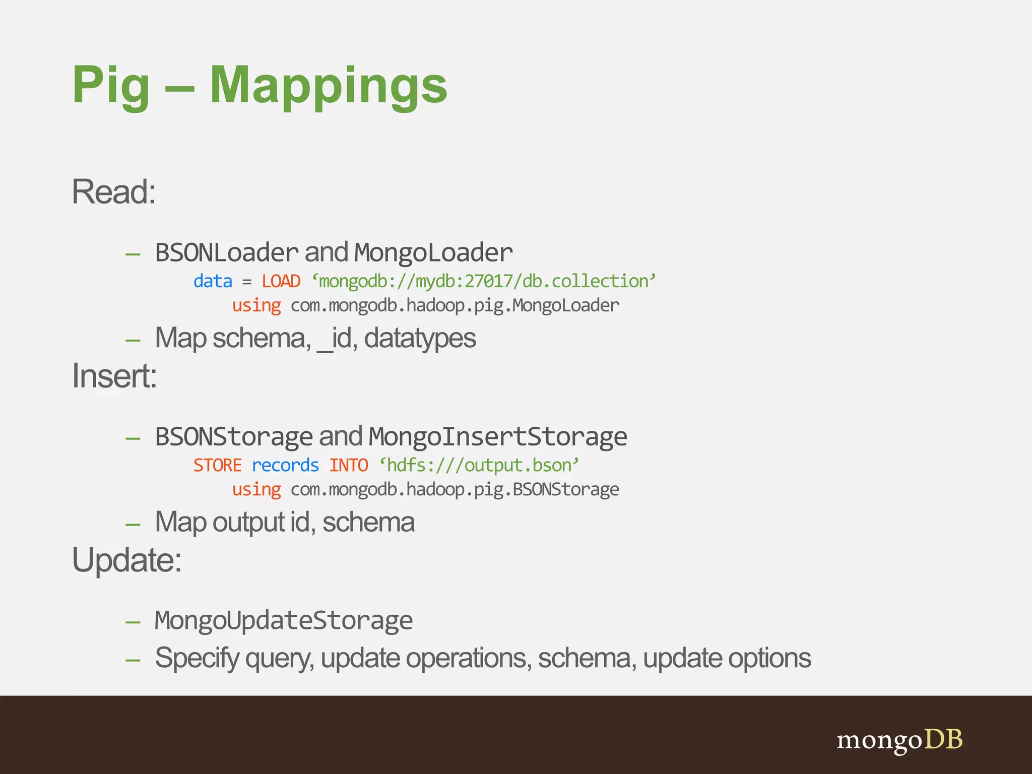 Pig – Mappings 
Read: 
– BSONLoader and MongoLoader 
data = LOAD ‘mongodb://mydb:27017/db.collection’ 
using com.mongodb.hadoop.pig.MongoLoader 
– Map schema, _id, datatypes 
Insert: 
– BSONStorage and MongoInsertStorage 
STORE records INTO ‘hdfs:///output.bson’ 
using com.mongodb.hadoop.pig.BSONStorage 
– Map output id, schema 
Update: 
– MongoUpdateStorage 
– Specify query, update operations, schema, update options 
 