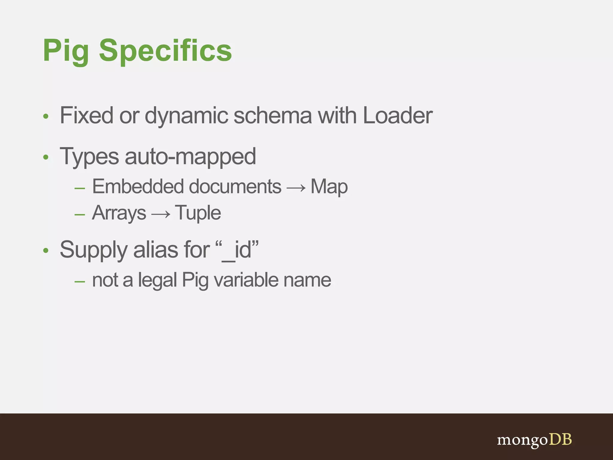 Pig Specifics 
• Fixed or dynamic schema with Loader 
• Types auto-mapped 
– Embedded documents → Map 
– Arrays → Tuple 
• Supply alias for “_id” 
– not a legal Pig variable name 
 