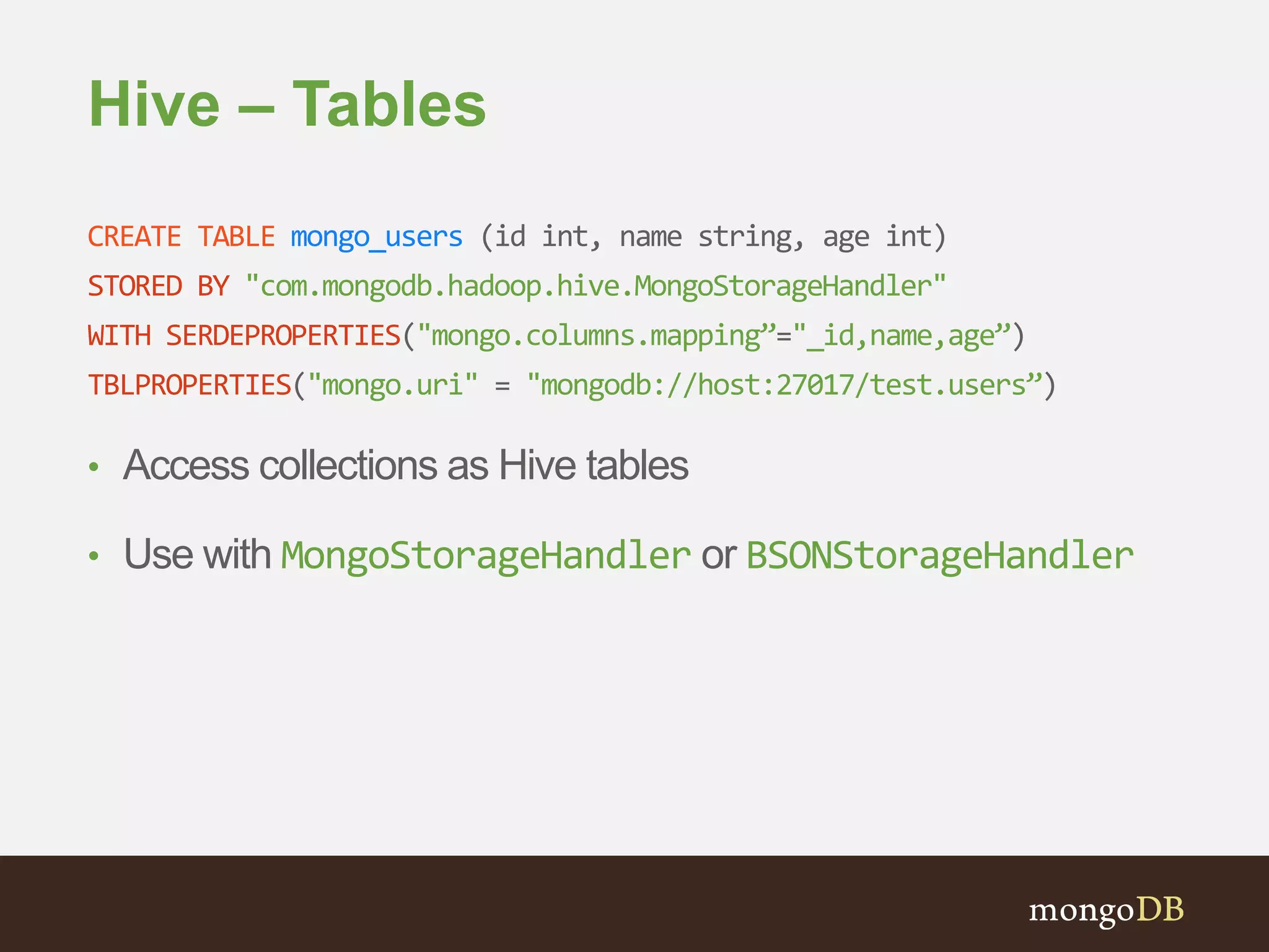 Hive – Tables 
CREATE TABLE mongo_users (id int, name string, age int) 
STORED BY "com.mongodb.hadoop.hive.MongoStorageHandler" 
WITH SERDEPROPERTIES("mongo.columns.mapping”="_id,name,age”) 
TBLPROPERTIES("mongo.uri" = "mongodb://host:27017/test.users”) 
• Access collections as Hive tables 
• Use with MongoStorageHandler or BSONStorageHandler 
 
