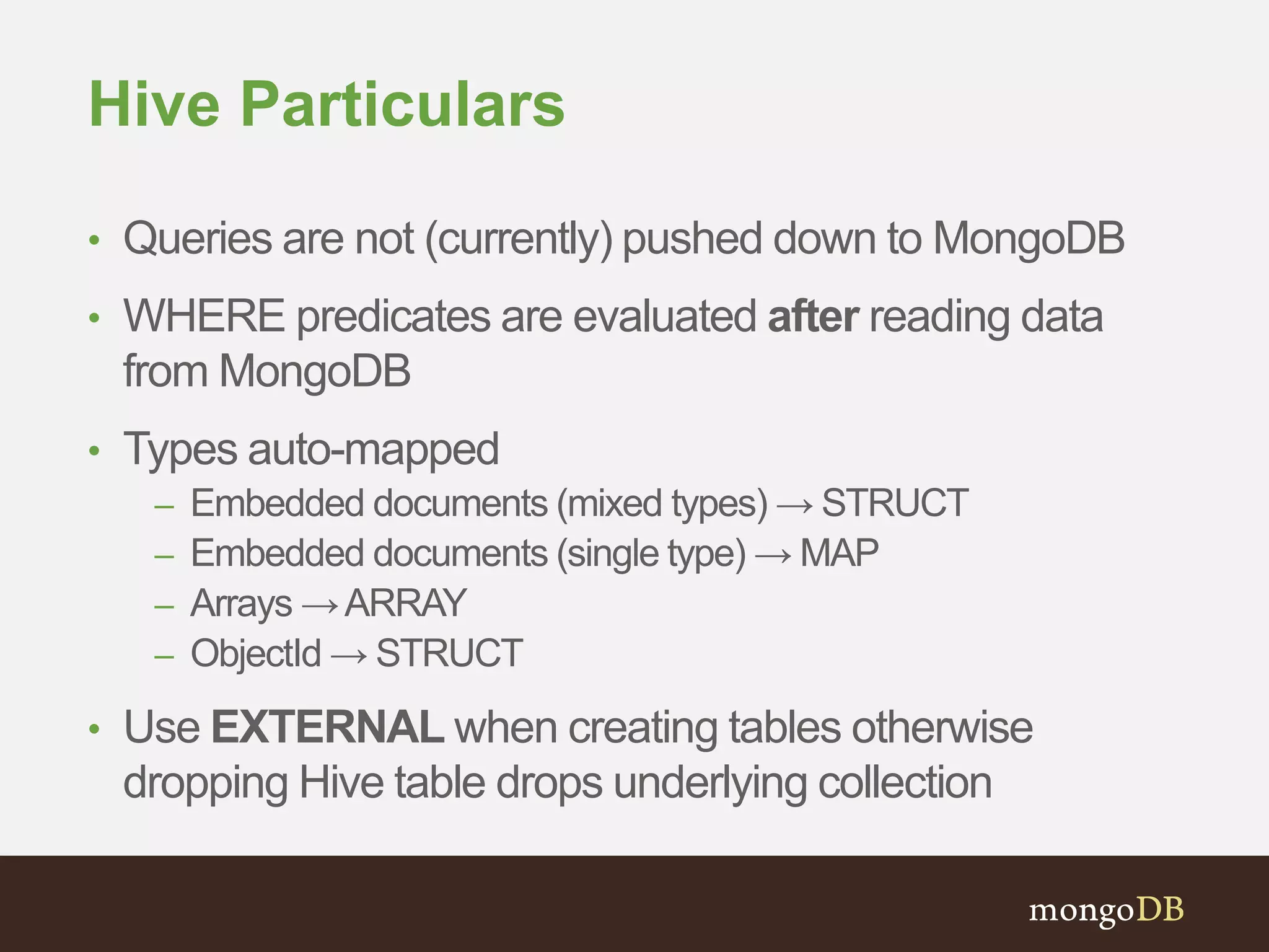 Hive Particulars 
• Queries are not (currently) pushed down to MongoDB 
• WHERE predicates are evaluated after reading data 
from MongoDB 
• Types auto-mapped 
– Embedded documents (mixed types) → STRUCT 
– Embedded documents (single type) → MAP 
– Arrays → ARRAY 
– ObjectId → STRUCT 
• Use EXTERNAL when creating tables otherwise 
dropping Hive table drops underlying collection 
 