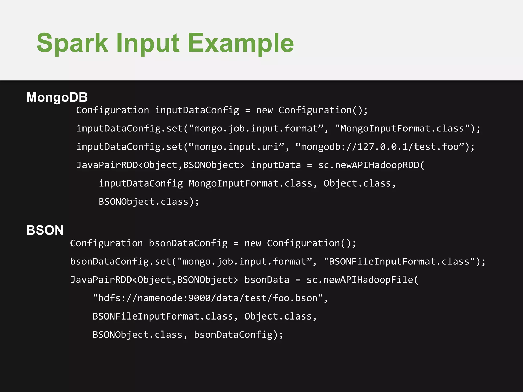 Spark Input Example 
Configuration inputDataConfig = new Configuration(); 
inputDataConfig.set("mongo.job.input.format”, "MongoInputFormat.class"); 
inputDataConfig.set(“mongo.input.uri”, “mongodb://127.0.0.1/test.foo”); 
JavaPairRDD<Object,BSONObject> inputData = sc.newAPIHadoopRDD( 
inputDataConfig MongoInputFormat.class, Object.class, 
BSONObject.class); 
Configuration bsonDataConfig = new Configuration(); 
bsonDataConfig.set("mongo.job.input.format”, "BSONFileInputFormat.class"); 
JavaPairRDD<Object,BSONObject> bsonData = sc.newAPIHadoopFile( 
"hdfs://namenode:9000/data/test/foo.bson", 
BSONFileInputFormat.class, Object.class, 
BSONObject.class, bsonDataConfig); 
MongoDB 
BSON 
 