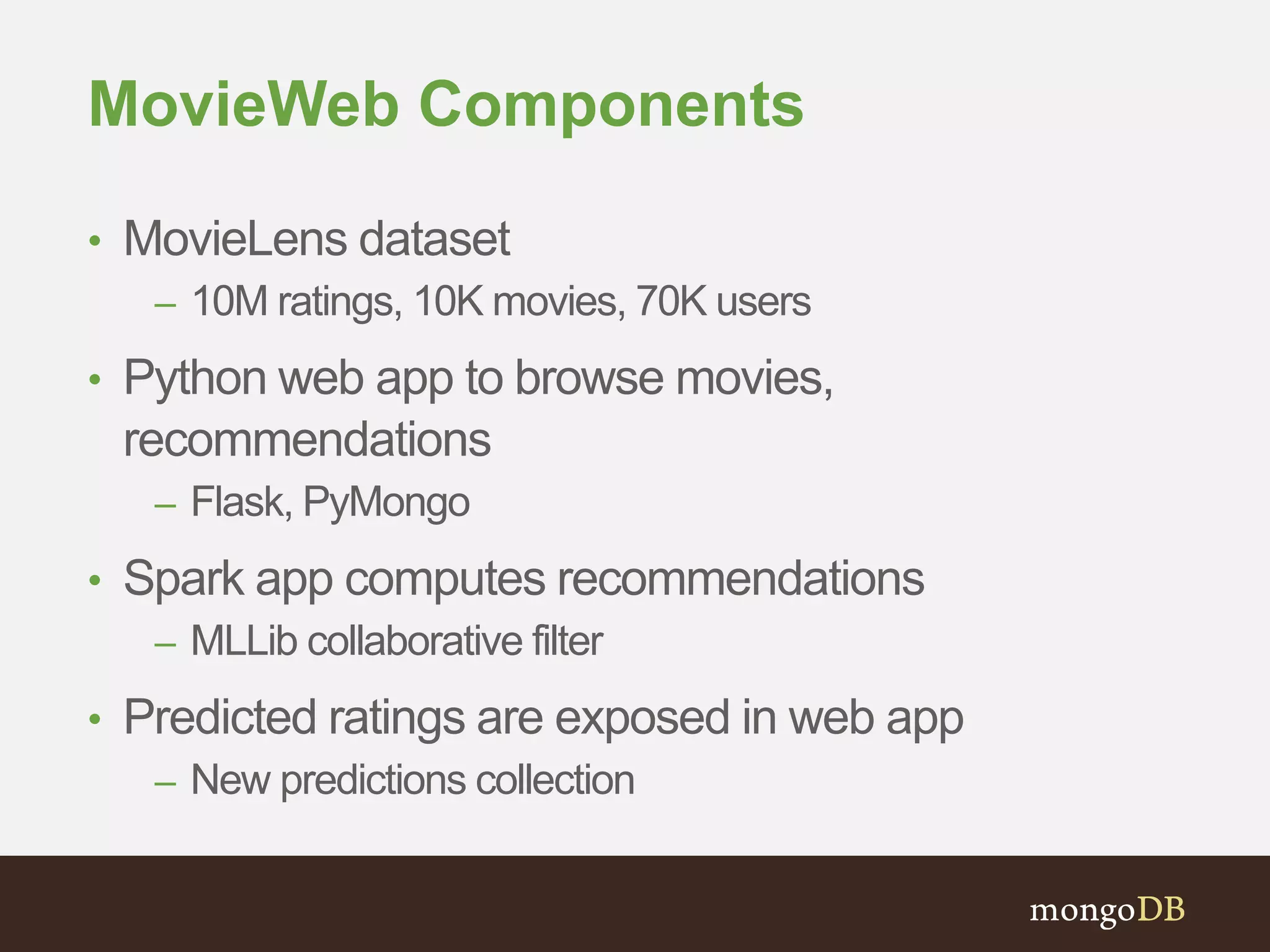 MovieWeb Components 
• MovieLens dataset 
– 10M ratings, 10K movies, 70K users 
• Python web app to browse movies, 
recommendations 
– Flask, PyMongo 
• Spark app computes recommendations 
– MLLib collaborative filter 
• Predicted ratings are exposed in web app 
– New predictions collection 
 