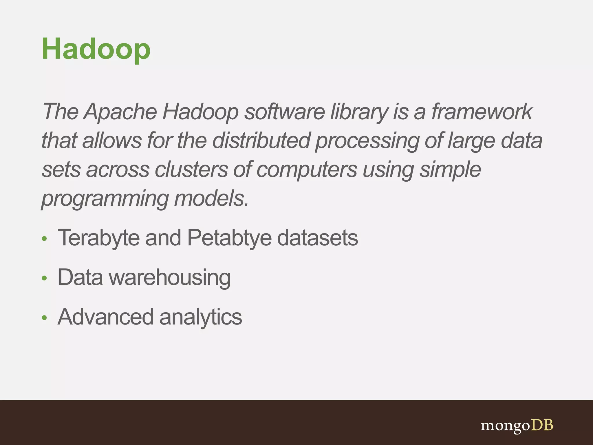 Hadoop 
The Apache Hadoop software library is a framework 
that allows for the distributed processing of large data 
sets across clusters of computers using simple 
programming models. 
• Terabyte and Petabtye datasets 
• Data warehousing 
• Advanced analytics 
 