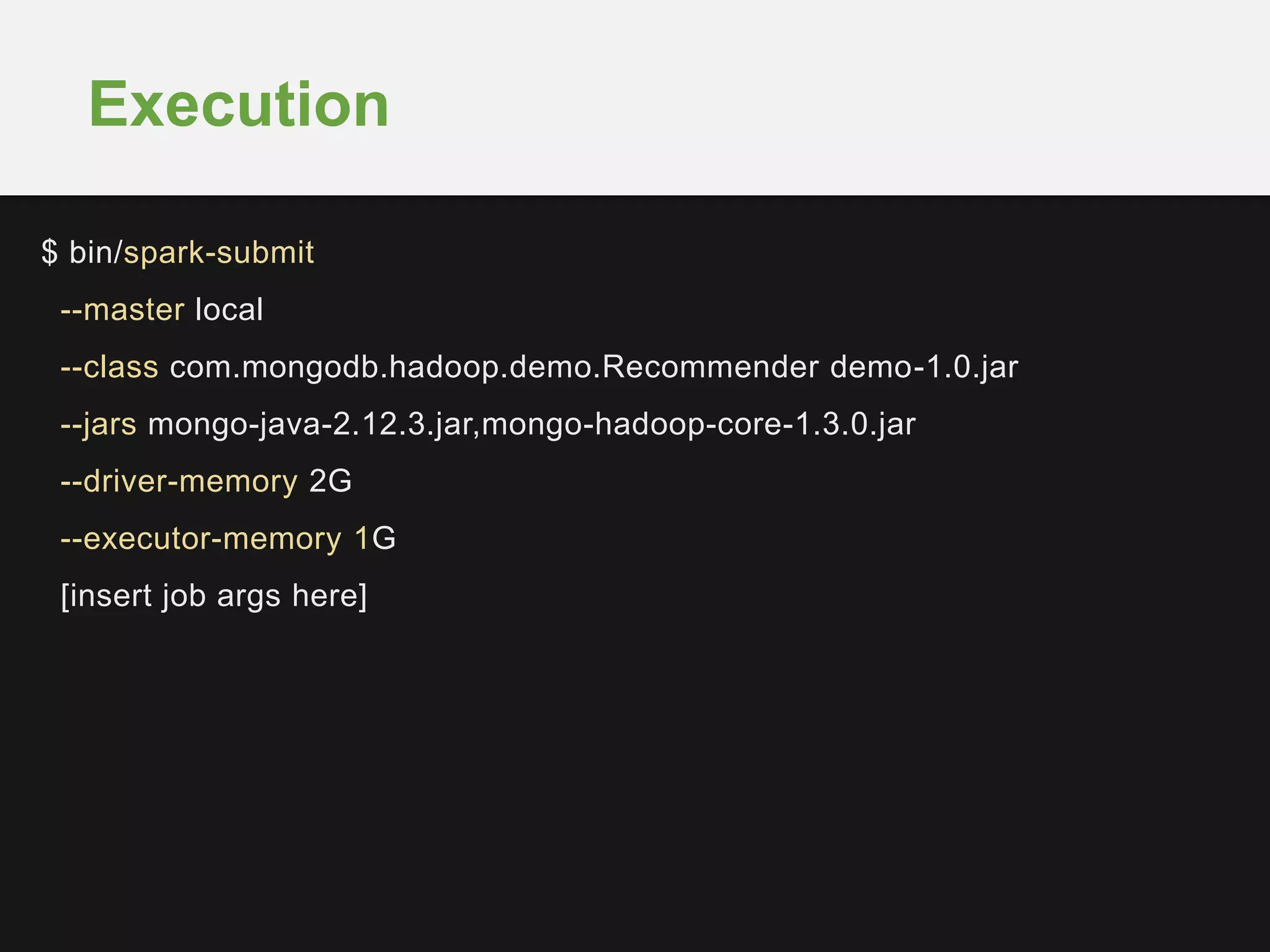 Execution 
$ bin/spark-submit 
--master local 
--class com.mongodb.hadoop.demo.Recommender demo-1.0.jar 
--jars mongo-java-2.12.3.jar,mongo-hadoop-core-1.3.0.jar 
--driver-memory 2G 
--executor-memory 1G 
[insert job args here] 
 