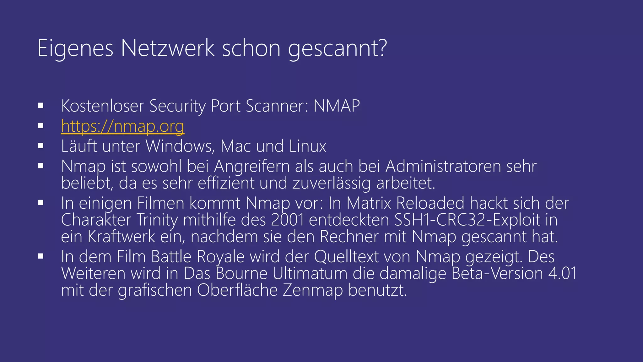Eigenes Netzwerk schon gescannt?
 Kostenloser Security Port Scanner: NMAP
 https://nmap.org
 Läuft unter Windows, Mac und Linux
 Nmap ist sowohl bei Angreifern als auch bei Administratoren sehr
beliebt, da es sehr effizient und zuverlässig arbeitet.
 In einigen Filmen kommt Nmap vor: In Matrix Reloaded hackt sich der
Charakter Trinity mithilfe des 2001 entdeckten SSH1-CRC32-Exploit in
ein Kraftwerk ein, nachdem sie den Rechner mit Nmap gescannt hat.
 In dem Film Battle Royale wird der Quelltext von Nmap gezeigt. Des
Weiteren wird in Das Bourne Ultimatum die damalige Beta-Version 4.01
mit der grafischen Oberfläche Zenmap benutzt.
 