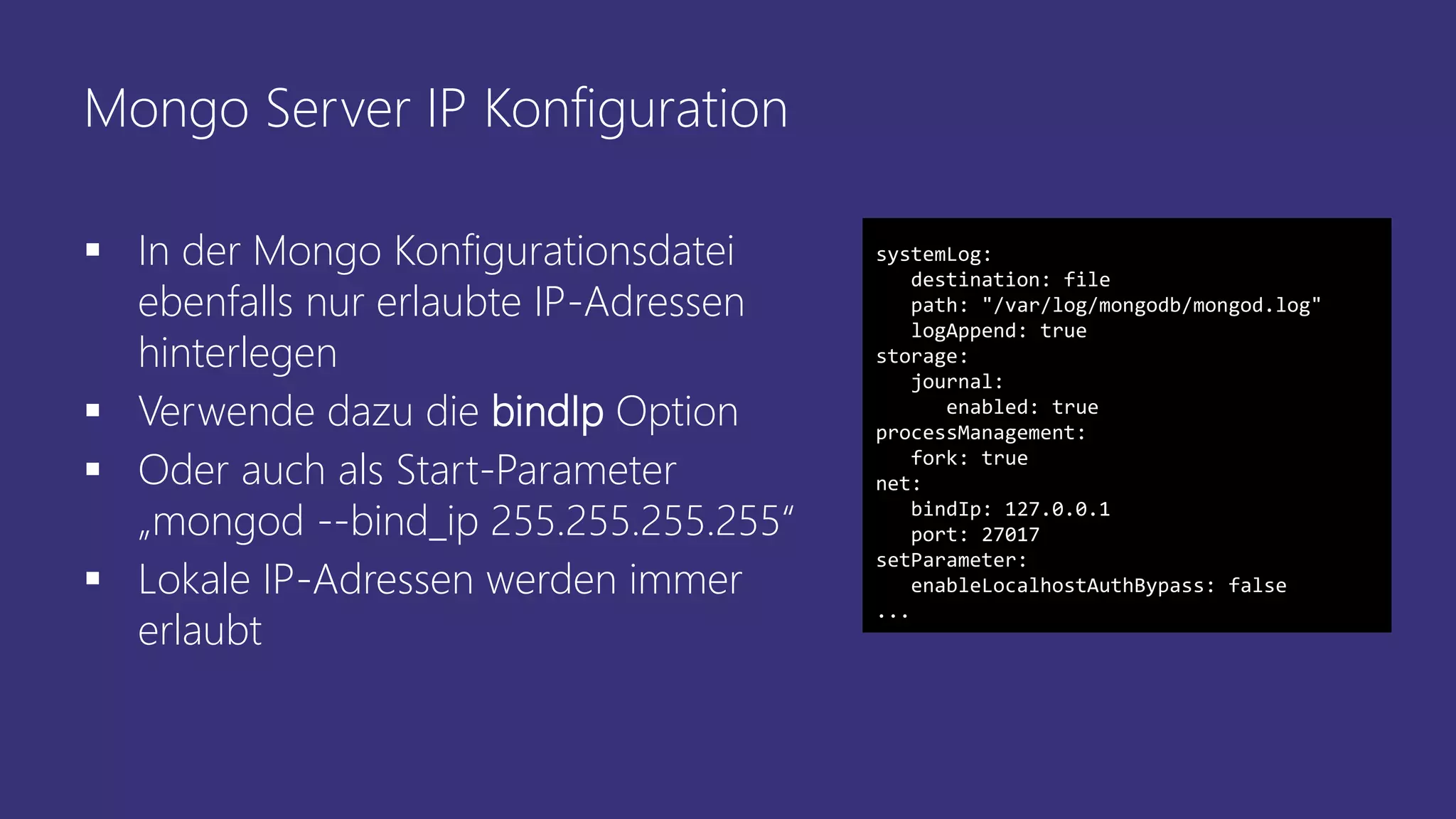 Mongo Server IP Konfiguration
 In der Mongo Konfigurationsdatei
ebenfalls nur erlaubte IP-Adressen
hinterlegen
 Verwende dazu die bindIp Option
 Oder auch als Start-Parameter
„mongod --bind_ip 255.255.255.255“
 Lokale IP-Adressen werden immer
erlaubt
systemLog:
destination: file
path: "/var/log/mongodb/mongod.log"
logAppend: true
storage:
journal:
enabled: true
processManagement:
fork: true
net:
bindIp: 127.0.0.1
port: 27017
setParameter:
enableLocalhostAuthBypass: false
...
 