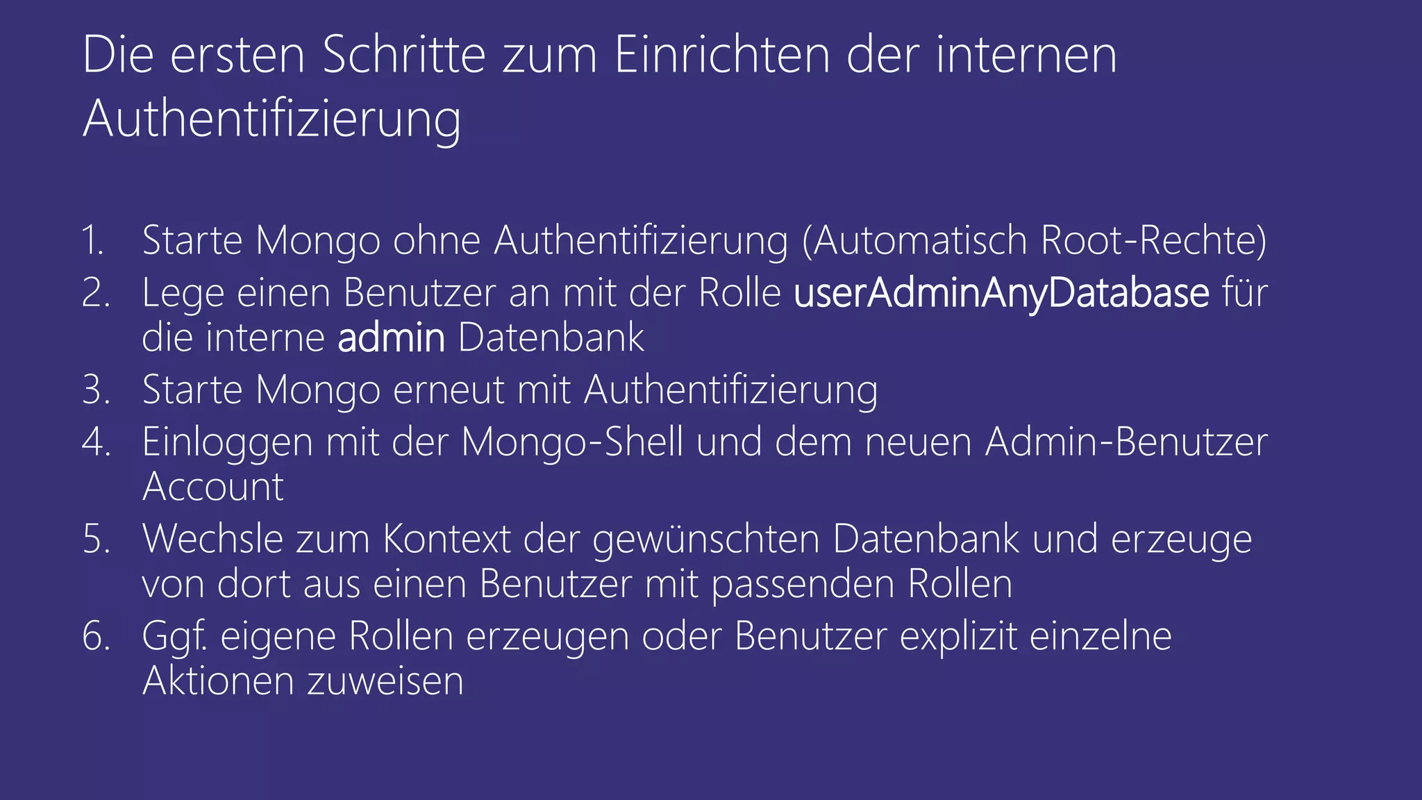 Die ersten Schritte zum Einrichten der internen
Authentifizierung
1. Starte Mongo ohne Authentifizierung (Automatisch Root-Rechte)
2. Lege einen Benutzer an mit der Rolle userAdminAnyDatabase für
die interne admin Datenbank
3. Starte Mongo erneut mit Authentifizierung
4. Einloggen mit der Mongo-Shell und dem neuen Admin-Benutzer
Account
5. Wechsle zum Kontext der gewünschten Datenbank und erzeuge
von dort aus einen Benutzer mit passenden Rollen
6. Ggf. eigene Rollen erzeugen oder Benutzer explizit einzelne
Aktionen zuweisen
 