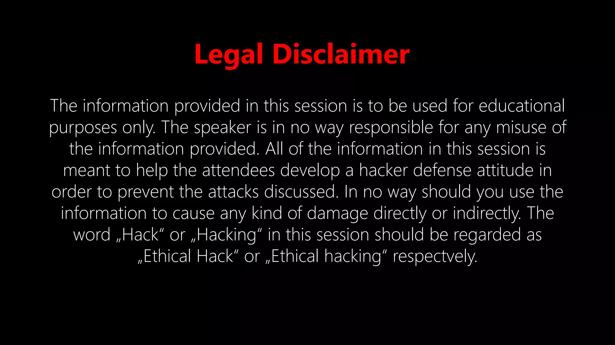Legal Disclaimer
The information provided in this session is to be used for educational
purposes only. The speaker is in no way responsible for any misuse of
the information provided. All of the information in this session is
meant to help the attendees develop a hacker defense attitude in
order to prevent the attacks discussed. In no way should you use the
information to cause any kind of damage directly or indirectly. The
word „Hack“ or „Hacking“ in this session should be regarded as
„Ethical Hack“ or „Ethical hacking“ respectvely.
 