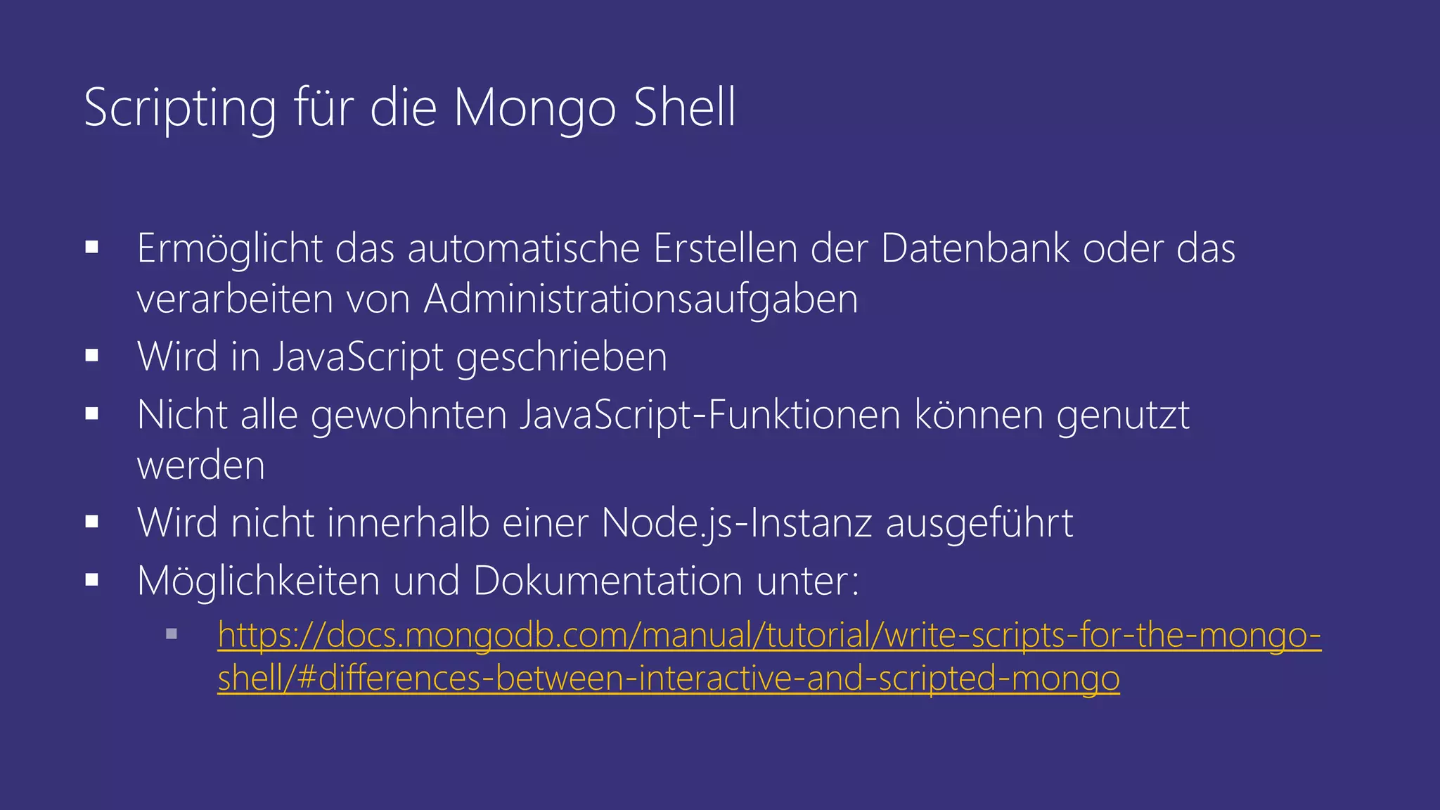 Scripting für die Mongo Shell
 Ermöglicht das automatische Erstellen der Datenbank oder das
verarbeiten von Administrationsaufgaben
 Wird in JavaScript geschrieben
 Nicht alle gewohnten JavaScript-Funktionen können genutzt
werden
 Wird nicht innerhalb einer Node.js-Instanz ausgeführt
 Möglichkeiten und Dokumentation unter:
 https://docs.mongodb.com/manual/tutorial/write-scripts-for-the-mongo-
shell/#differences-between-interactive-and-scripted-mongo
 
