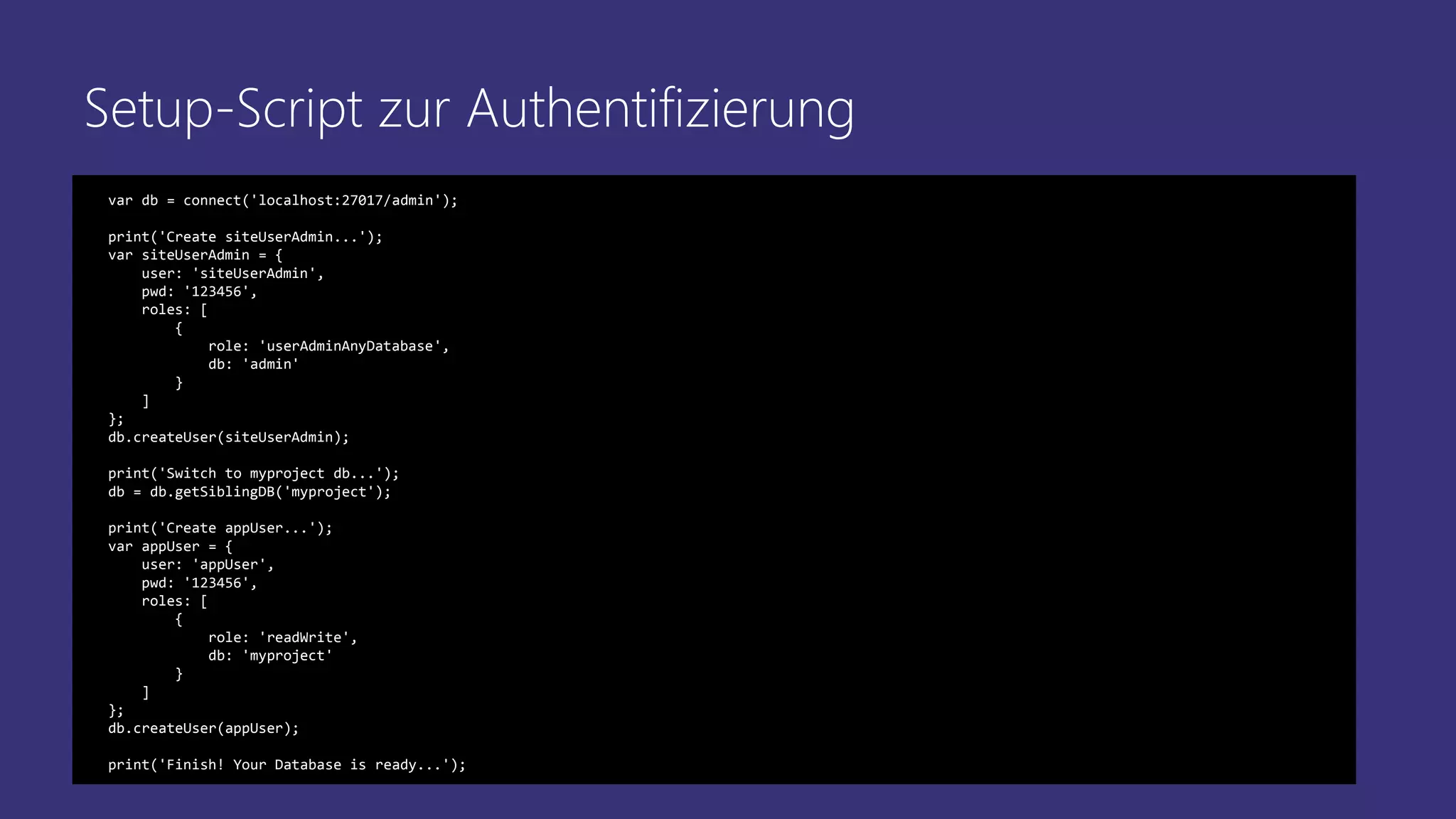 Setup-Script zur Authentifizierung
var db = connect('localhost:27017/admin');
print('Create siteUserAdmin...');
var siteUserAdmin = {
user: 'siteUserAdmin',
pwd: '123456',
roles: [
{
role: 'userAdminAnyDatabase',
db: 'admin'
}
]
};
db.createUser(siteUserAdmin);
print('Switch to myproject db...');
db = db.getSiblingDB('myproject');
print('Create appUser...');
var appUser = {
user: 'appUser',
pwd: '123456',
roles: [
{
role: 'readWrite',
db: 'myproject'
}
]
};
db.createUser(appUser);
print('Finish! Your Database is ready...');
 