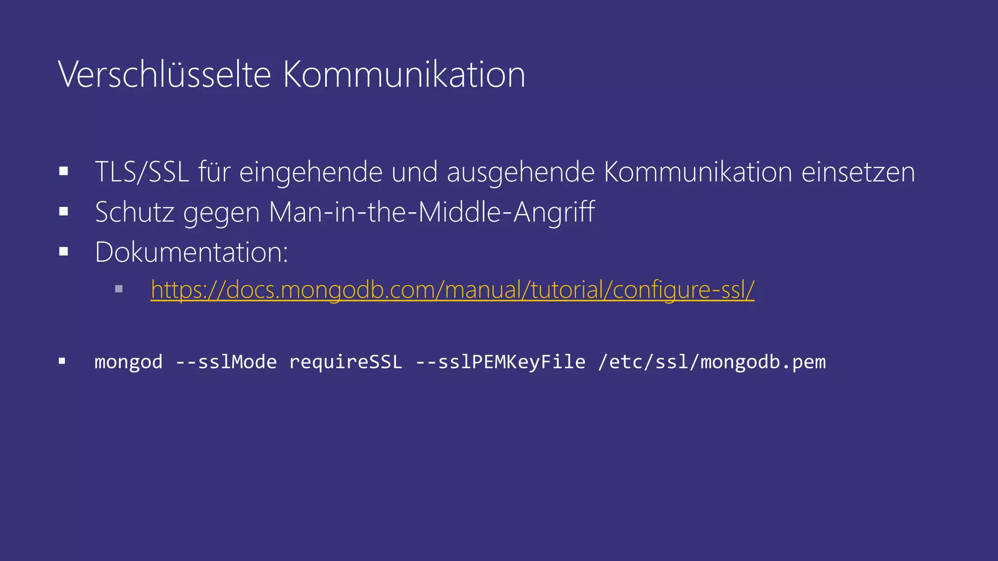Verschlüsselte Kommunikation
 TLS/SSL für eingehende und ausgehende Kommunikation einsetzen
 Schutz gegen Man-in-the-Middle-Angriff
 Dokumentation:
 https://docs.mongodb.com/manual/tutorial/configure-ssl/
 mongod --sslMode requireSSL --sslPEMKeyFile /etc/ssl/mongodb.pem
 
