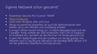 Eigenes Netzwerk schon gescannt?
 Kostenloser Security Port Scanner: NMAP
 https://nmap.org
 Läuft unter Windows, Mac und Linux
 Nmap ist sowohl bei Angreifern als auch bei Administratoren sehr
beliebt, da es sehr effizient und zuverlässig arbeitet.
 In einigen Filmen kommt Nmap vor: In Matrix Reloaded hackt sich der
Charakter Trinity mithilfe des 2001 entdeckten SSH1-CRC32-Exploit in
ein Kraftwerk ein, nachdem sie den Rechner mit Nmap gescannt hat.
 In dem Film Battle Royale wird der Quelltext von Nmap gezeigt. Des
Weiteren wird in Das Bourne Ultimatum die damalige Beta-Version 4.01
mit der grafischen Oberfläche Zenmap benutzt.
 