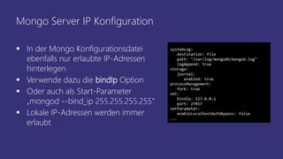Mongo Server IP Konfiguration
 In der Mongo Konfigurationsdatei
ebenfalls nur erlaubte IP-Adressen
hinterlegen
 Verwende dazu die bindIp Option
 Oder auch als Start-Parameter
„mongod --bind_ip 255.255.255.255“
 Lokale IP-Adressen werden immer
erlaubt
systemLog:
destination: file
path: "/var/log/mongodb/mongod.log"
logAppend: true
storage:
journal:
enabled: true
processManagement:
fork: true
net:
bindIp: 127.0.0.1
port: 27017
setParameter:
enableLocalhostAuthBypass: false
...
 