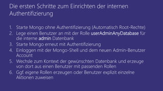 Die ersten Schritte zum Einrichten der internen
Authentifizierung
1. Starte Mongo ohne Authentifizierung (Automatisch Root-Rechte)
2. Lege einen Benutzer an mit der Rolle userAdminAnyDatabase für
die interne admin Datenbank
3. Starte Mongo erneut mit Authentifizierung
4. Einloggen mit der Mongo-Shell und dem neuen Admin-Benutzer
Account
5. Wechsle zum Kontext der gewünschten Datenbank und erzeuge
von dort aus einen Benutzer mit passenden Rollen
6. Ggf. eigene Rollen erzeugen oder Benutzer explizit einzelne
Aktionen zuweisen
 