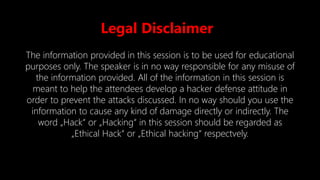 Legal Disclaimer
The information provided in this session is to be used for educational
purposes only. The speaker is in no way responsible for any misuse of
the information provided. All of the information in this session is
meant to help the attendees develop a hacker defense attitude in
order to prevent the attacks discussed. In no way should you use the
information to cause any kind of damage directly or indirectly. The
word „Hack“ or „Hacking“ in this session should be regarded as
„Ethical Hack“ or „Ethical hacking“ respectvely.
 