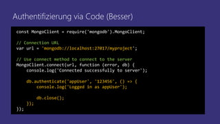 Authentifizierung via Code (Besser)
const MongoClient = require('mongodb').MongoClient;
// Connection URL
var url = 'mongodb://localhost:27017/myproject';
// Use connect method to connect to the server
MongoClient.connect(url, function (error, db) {
console.log('Connected successfully to server');
db.authenticate('appUser', '123456', () => {
console.log('Logged in as appUser');
db.close();
});
});
 