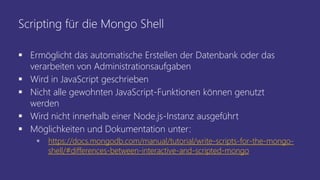 Scripting für die Mongo Shell
 Ermöglicht das automatische Erstellen der Datenbank oder das
verarbeiten von Administrationsaufgaben
 Wird in JavaScript geschrieben
 Nicht alle gewohnten JavaScript-Funktionen können genutzt
werden
 Wird nicht innerhalb einer Node.js-Instanz ausgeführt
 Möglichkeiten und Dokumentation unter:
 https://docs.mongodb.com/manual/tutorial/write-scripts-for-the-mongo-
shell/#differences-between-interactive-and-scripted-mongo
 