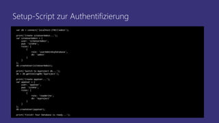 Setup-Script zur Authentifizierung
var db = connect('localhost:27017/admin');
print('Create siteUserAdmin...');
var siteUserAdmin = {
user: 'siteUserAdmin',
pwd: '123456',
roles: [
{
role: 'userAdminAnyDatabase',
db: 'admin'
}
]
};
db.createUser(siteUserAdmin);
print('Switch to myproject db...');
db = db.getSiblingDB('myproject');
print('Create appUser...');
var appUser = {
user: 'appUser',
pwd: '123456',
roles: [
{
role: 'readWrite',
db: 'myproject'
}
]
};
db.createUser(appUser);
print('Finish! Your Database is ready...');
 
