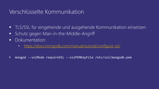 Verschlüsselte Kommunikation
 TLS/SSL für eingehende und ausgehende Kommunikation einsetzen
 Schutz gegen Man-in-the-Middle-Angriff
 Dokumentation:
 https://docs.mongodb.com/manual/tutorial/configure-ssl/
 mongod --sslMode requireSSL --sslPEMKeyFile /etc/ssl/mongodb.pem
 