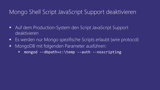 Mongo Shell Script JavaScript Support deaktivieren
 Auf dem Production-System den Script JavaScript Support
deaktivieren
 Es werden nur Mongo spezifische Scripts erlaubt (wire protocol)
 MongoDB mit folgenden Parameter ausführen:
 mongod --dbpath=c:temp --auth --noscripting
 