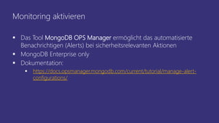 Monitoring aktivieren
 Das Tool MongoDB OPS Manager ermöglicht das automatisierte
Benachrichtigen (Alerts) bei sicherheitsrelevanten Aktionen
 MongoDB Enterprise only
 Dokumentation:
 https://docs.opsmanager.mongodb.com/current/tutorial/manage-alert-
configurations/
 