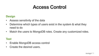 Access Control
Design
• Assess sensitivity of the data
• Determine which types of users exist in the system & what they
need to do
• Match the users to MongoDB roles. Create any customized roles.
Test
• Enable MongoDB access control
• Create the desired users.
 